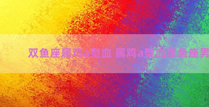 双鱼座属鸡a型血 属鸡a型血双鱼座男生性格